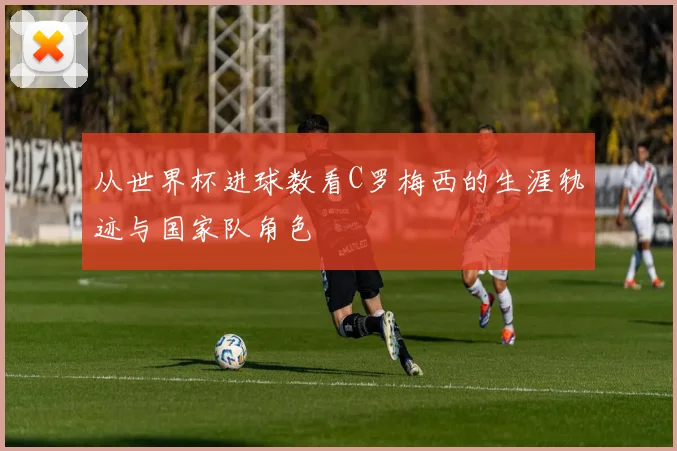从世界杯进球数看C罗梅西的生涯轨迹与国家队角色