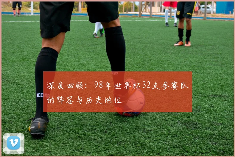 深度回顾：98年世界杯32支参赛队的阵容与历史地位