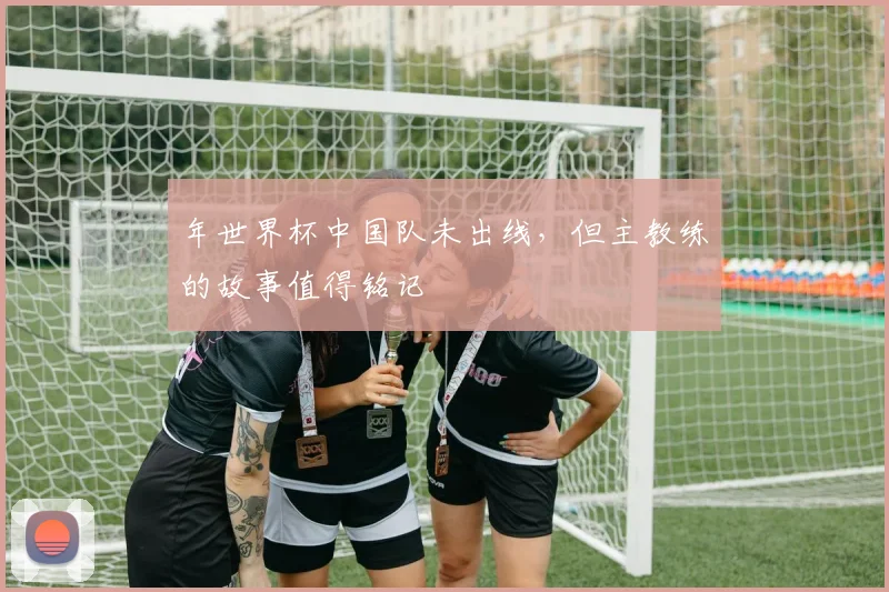 年世界杯中国队未出线，但主教练的故事值得铭记