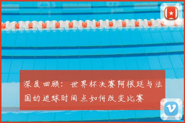 深度回顾：世界杯决赛阿根廷与法国的进球时间点如何改变比赛