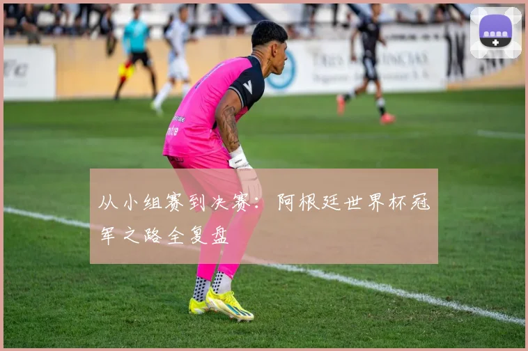 从小组赛到决赛：阿根廷世界杯冠军之路全复盘