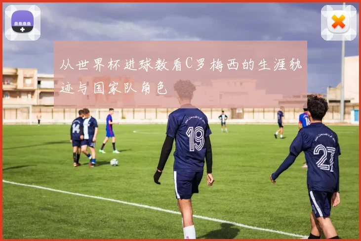 从世界杯进球数看C罗梅西的生涯轨迹与国家队角色