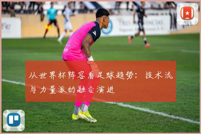 从世界杯阵容看足球趋势：技术流与力量派的融合演进