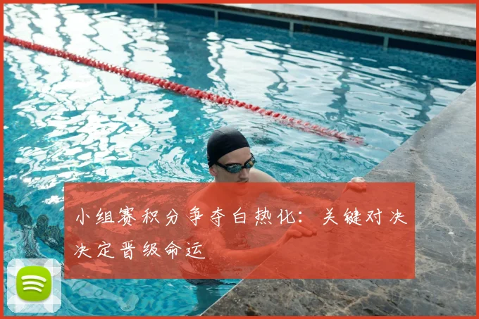小组赛积分争夺白热化：关键对决决定晋级命运