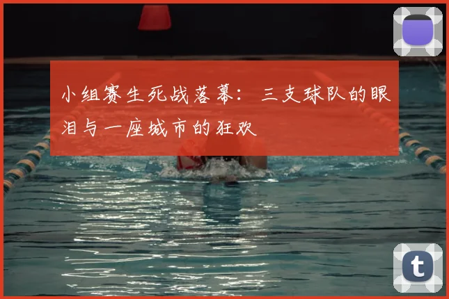 小组赛生死战落幕：三支球队的眼泪与一座城市的狂欢